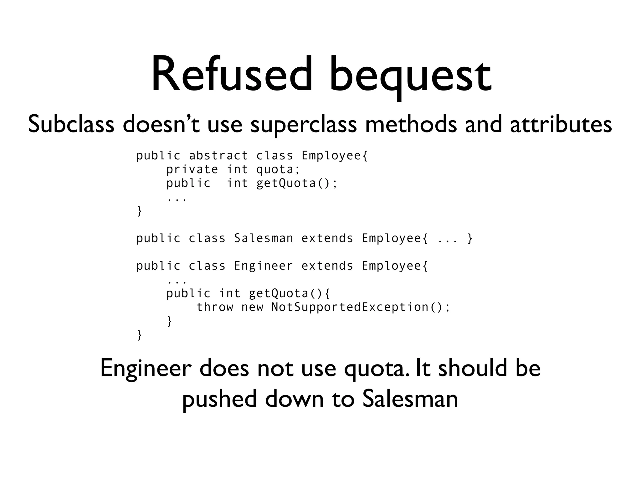 Refused bequest
Subclass doesn’t use superclass methods and attributes
         public abstract class Employee{
             private int quota;
             public int getQuota();
             ...
         }

         public class Salesman extends Employee{ ... }

         public class Engineer extends Employee{
             ...
             public int getQuota(){
                 throw new NotSupportedException();
             }
         }


      Engineer does not use quota. It should be
             pushed down to Salesman
 