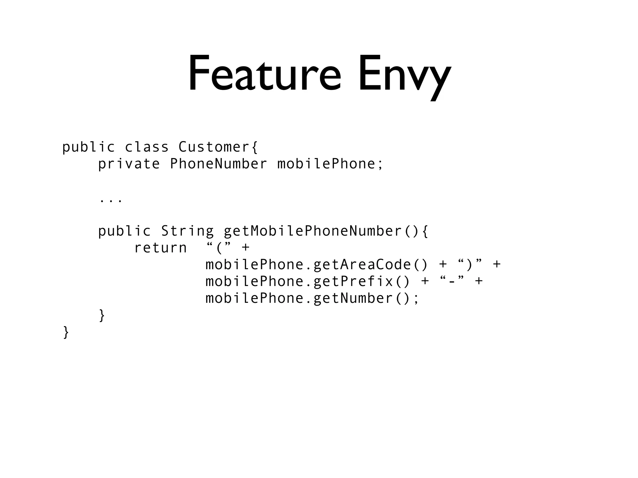Feature Envy
public class Customer{
    private PhoneNumber mobilePhone;

    ...

    public String getMobilePhoneNumber(){
        return “(” +
                mobilePhone.getAreaCode() + “)” +
                mobilePhone.getPrefix() + “-” +
                mobilePhone.getNumber();
    }
}
 
