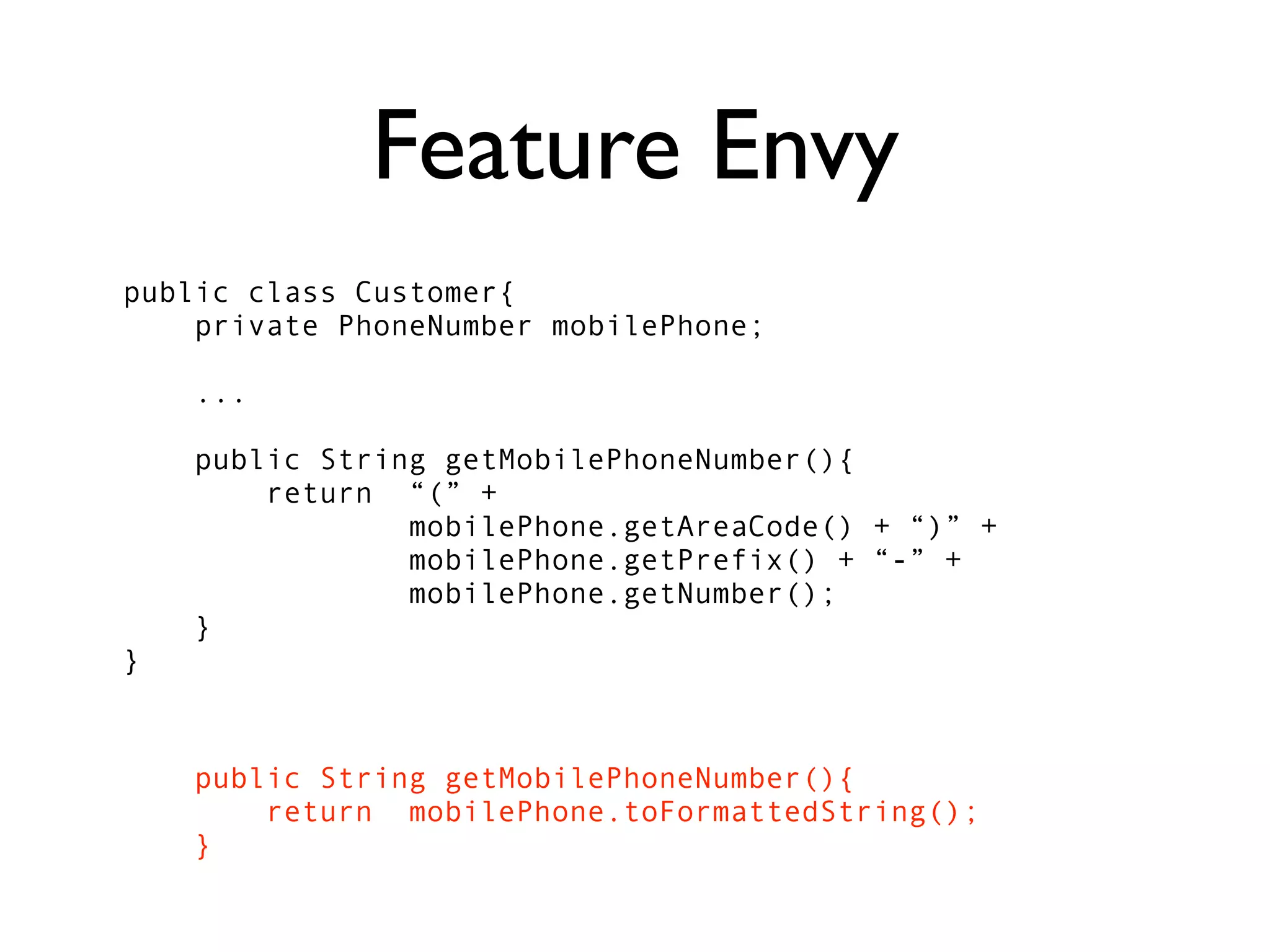 Feature Envy
public class Customer{
    private PhoneNumber mobilePhone;

    ...

    public String getMobilePhoneNumber(){
        return “(” +
                mobilePhone.getAreaCode() + “)” +
                mobilePhone.getPrefix() + “-” +
                mobilePhone.getNumber();
    }
}


    public String getMobilePhoneNumber(){
        return mobilePhone.toFormattedString();
    }
 