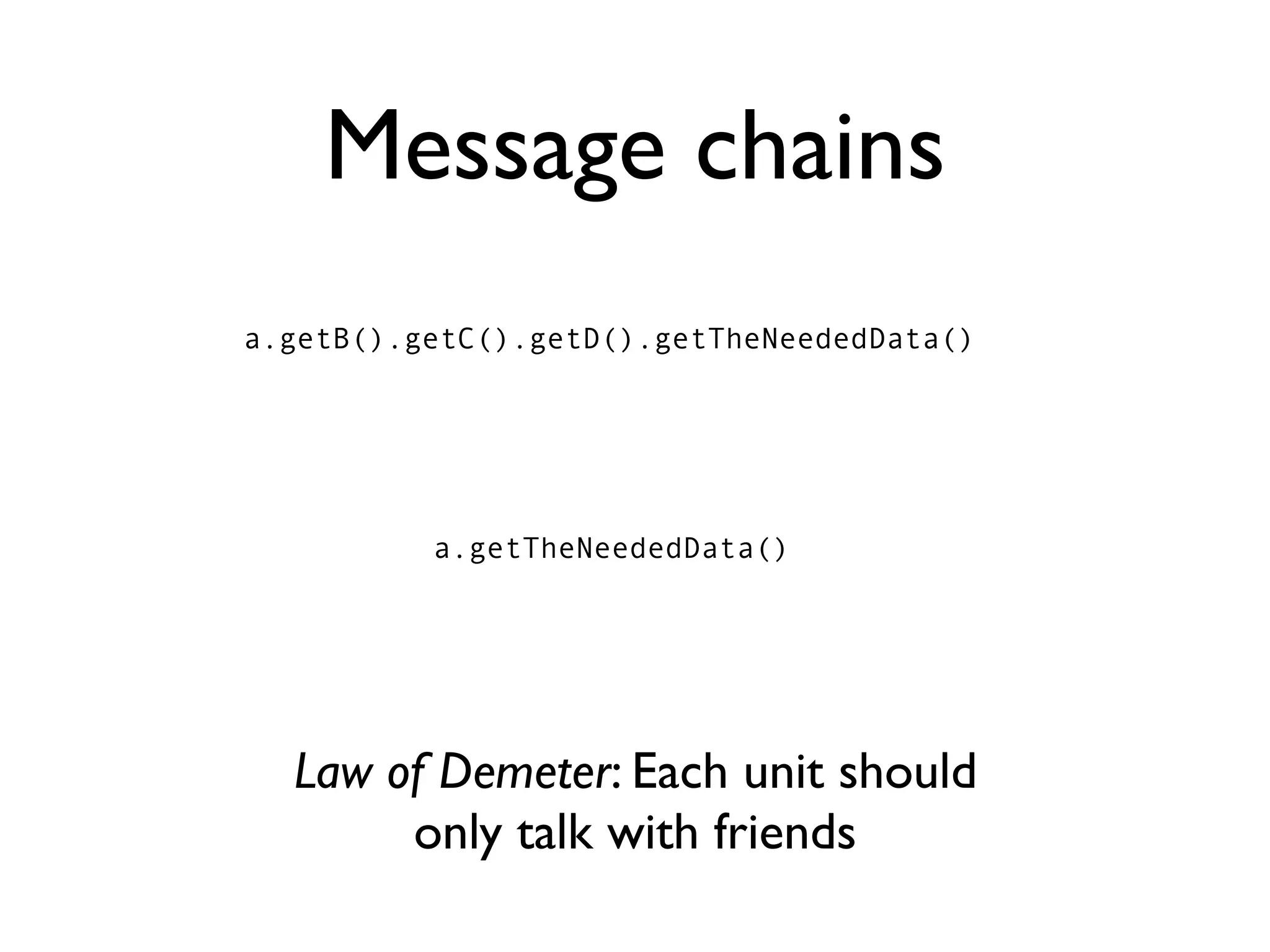 Message chains
a.getB().getC().getD().getTheNeededData()




          a.getTheNeededData()




  Law of Demeter: Each unit should
       only talk with friends
 