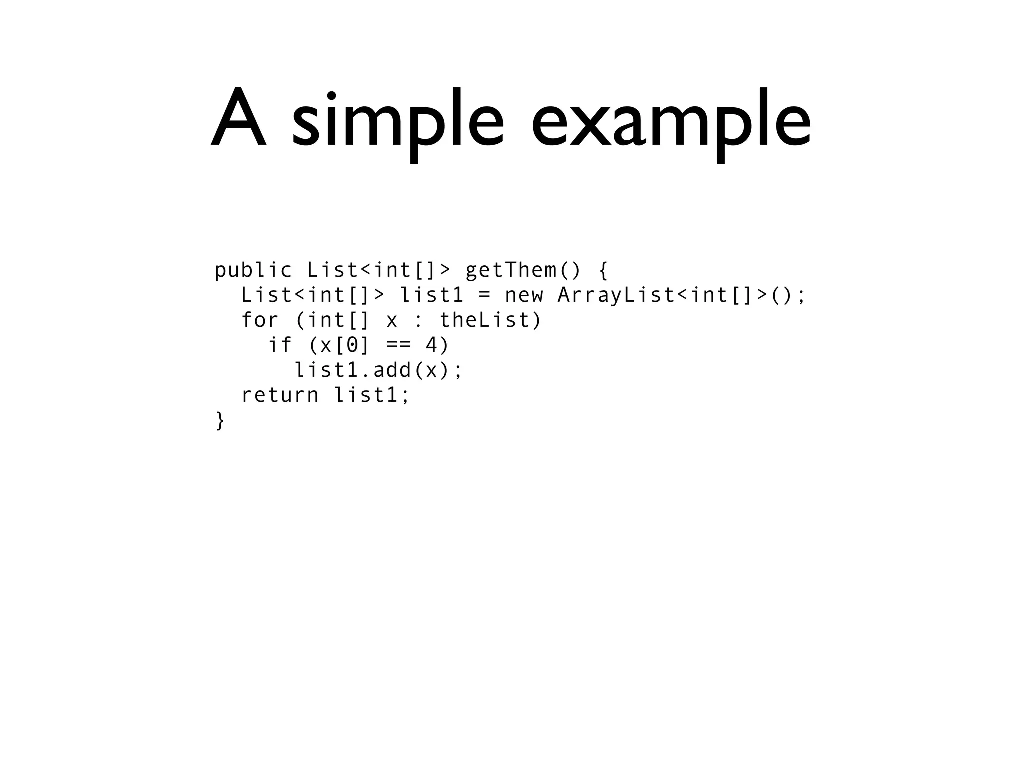 A simple example
public List<int[]> getThem() {
  List<int[]> list1 = new ArrayList<int[]>();
  for (int[] x : theList)
    if (x[0] == 4)
      list1.add(x);
  return list1;
}
 