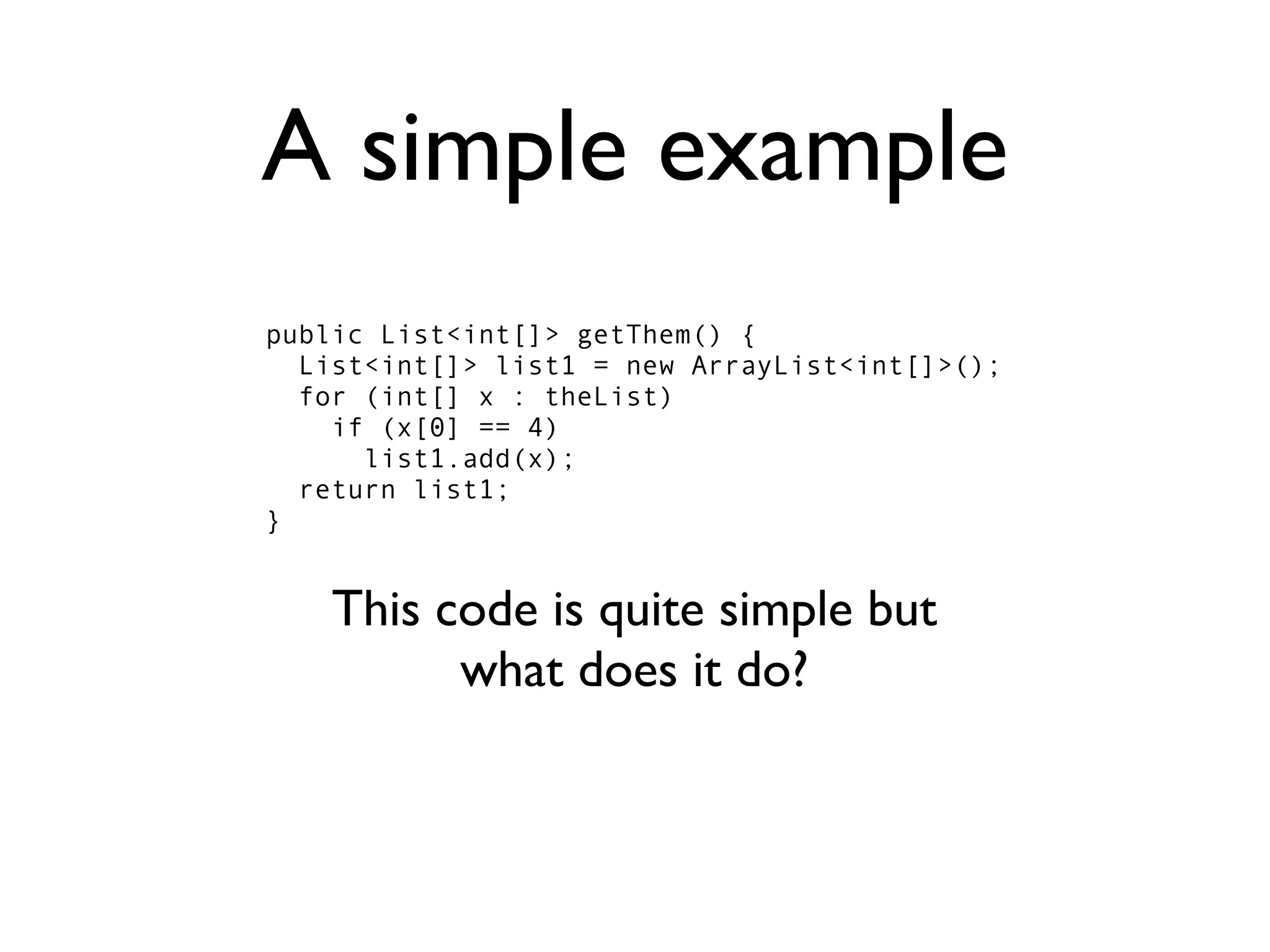 A simple example
public List<int[]> getThem() {
  List<int[]> list1 = new ArrayList<int[]>();
  for (int[] x : theList)
    if (x[0] == 4)
      list1.add(x);
  return list1;
}


    This code is quite simple but
          what does it do?
 