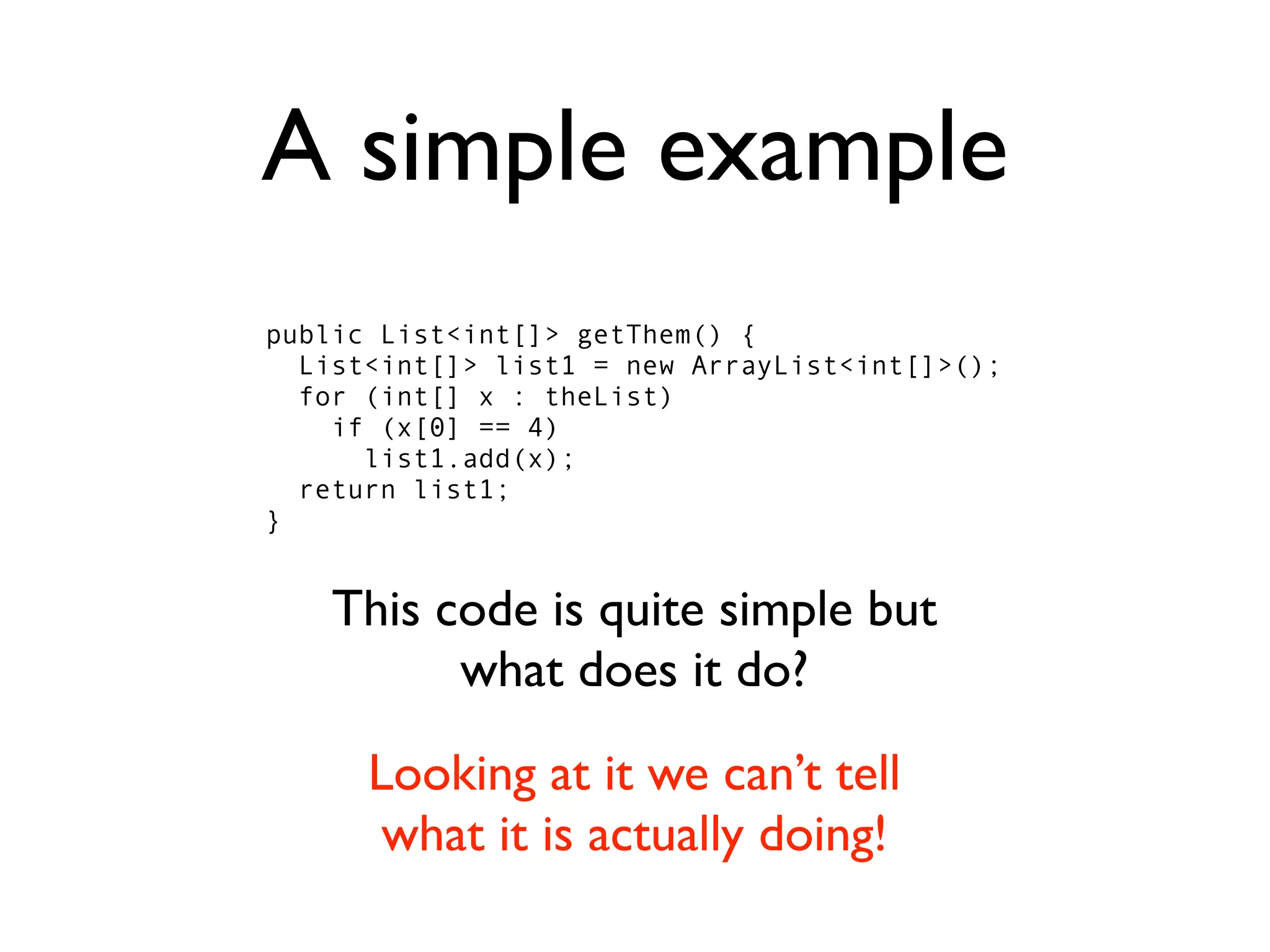 A simple example
public List<int[]> getThem() {
  List<int[]> list1 = new ArrayList<int[]>();
  for (int[] x : theList)
    if (x[0] == 4)
      list1.add(x);
  return list1;
}


    This code is quite simple but
          what does it do?
      Looking at it we can’t tell
       what it is actually doing!
 