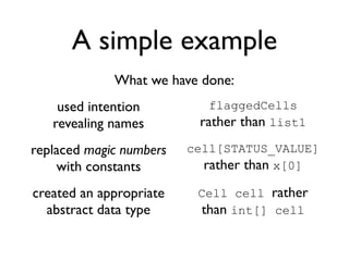 A simple example
             What we have done:
    used intention          flaggedCells
   revealing names        rather than list1
replaced magic numbers   cell[STATUS_VALUE]
    with constants         rather than x[0]
created an appropriate    Cell cell rather
  abstract data type      than int[] cell
 