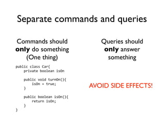 Separate commands and queries

Commands should                 Queries should
only do something                only answer
   (One thing)                    something
public class Car{
    private boolean isOn

    public void turnOn(){
        isOn = true;
    }                        AVOID SIDE EFFECTS!
    public boolean isOn(){
        return isOn;
    }
}
 