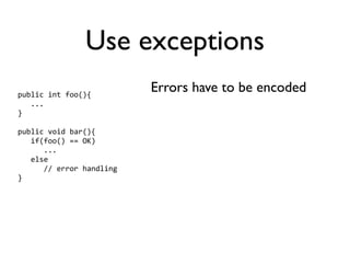 Use exceptions
public int foo(){
                          Errors have to be encoded
   ...
}

public void bar(){
   if(foo() == OK)
      ...
   else
      // error handling
}
 