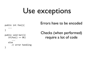 Use exceptions
public int foo(){
                          Errors have to be encoded
   ...
}

public void bar(){
                          Checks (when performed)
   if(foo() == OK)          require a lot of code
      ...
   else
      // error handling
}
 