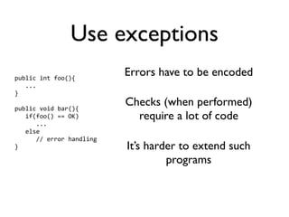 Use exceptions
public int foo(){
                          Errors have to be encoded
   ...
}

public void bar(){
                          Checks (when performed)
   if(foo() == OK)          require a lot of code
      ...
   else
      // error handling
}                         It’s harder to extend such
                                   programs
 