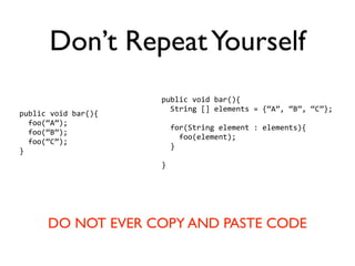 Don’t Repeat Yourself
                     public void bar(){
                       String [] elements = {“A”, “B”, “C”};
public void bar(){
  foo(“A”);
                       for(String element : elements){
  foo(“B”);
                         foo(element);
  foo(“C”);
                       }
}
                     }




      DO NOT EVER COPY AND PASTE CODE
 