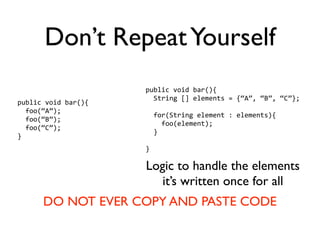 Don’t Repeat Yourself
                     public void bar(){
                       String [] elements = {“A”, “B”, “C”};
public void bar(){
  foo(“A”);
                       for(String element : elements){
  foo(“B”);
                         foo(element);
  foo(“C”);
                       }
}
                     }

                     Logic to handle the elements
                        it’s written once for all
      DO NOT EVER COPY AND PASTE CODE
 