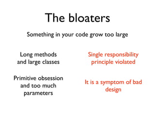 The bloaters
     Something in your code grow too large


  Long methods             Single responsibility
 and large classes          principle violated

Primitive obsession
                          It is a symptom of bad
   and too much
                                    design
    parameters
 
