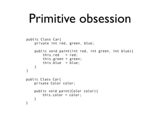 Primitive obsession
public Class Car{
    private int red, green, blue;

     public void paint(int red, int green, int blue){
         this.red   = red;
         this.green = green;
         this.blue = blue;
     }
}

public Class Car{
    private Color color;

    public void paint(Color color){
        this.color = color;
    }
}
 
