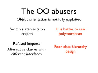 The OO abusers
     Object orientation is not fully exploited

 Switch statements on         It is better to use
        objects                 polymorphism

   Refused bequest
                            Poor class hierarchy
Alternative classes with          design
  different interfaces
 