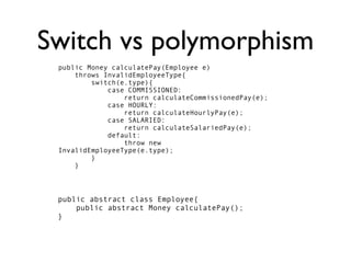 Switch vs polymorphism
 public Money calculatePay(Employee e)
     throws InvalidEmployeeType{
         switch(e.type){
             case COMMISSIONED:
                 return calculateCommissionedPay(e);
             case HOURLY:
                 return calculateHourlyPay(e);
             case SALARIED:
                 return calculateSalariedPay(e);
             default:
                 throw new
 InvalidEmployeeType(e.type);
         }
     }



 public abstract class Employee{
     public abstract Money calculatePay();
 }
 