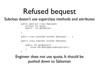 Refused bequest
Subclass doesn’t use superclass methods and attributes
         public abstract class Employee{
             private int quota;
             public int getQuota();
             ...
         }

         public class Salesman extends Employee{ ... }

         public class Engineer extends Employee{
             ...
             public int getQuota(){
                 throw new NotSupportedException();
             }
         }


      Engineer does not use quota. It should be
             pushed down to Salesman
 