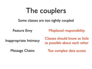 The couplers
        Some classes are too tightly coupled

    Feature Envy           Misplaced responsibility

                         Classes should know as little
Inappropriate Intimacy
                         as possible about each other

   Message Chains          Too complex data access
 