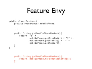 Feature Envy
public class Customer{
    private PhoneNumber mobilePhone;

    ...

    public String getMobilePhoneNumber(){
        return “(” +
                mobilePhone.getAreaCode() + “)” +
                mobilePhone.getPrefix() + “-” +
                mobilePhone.getNumber();
    }
}


    public String getMobilePhoneNumber(){
        return mobilePhone.toFormattedString();
    }
 