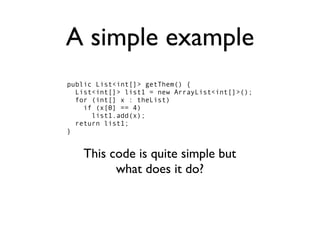 A simple example
public List<int[]> getThem() {
  List<int[]> list1 = new ArrayList<int[]>();
  for (int[] x : theList)
    if (x[0] == 4)
      list1.add(x);
  return list1;
}


    This code is quite simple but
          what does it do?
 