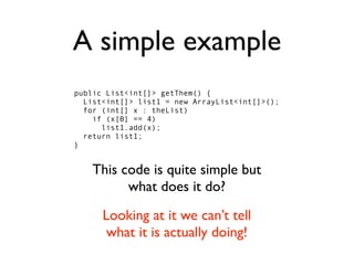 A simple example
public List<int[]> getThem() {
  List<int[]> list1 = new ArrayList<int[]>();
  for (int[] x : theList)
    if (x[0] == 4)
      list1.add(x);
  return list1;
}


    This code is quite simple but
          what does it do?
      Looking at it we can’t tell
       what it is actually doing!
 