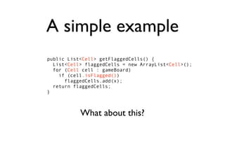 A simple example
public List<Cell> getFlaggedCells() {
  List<Cell> flaggedCells = new ArrayList<Cell>();
  for (Cell cell : gameBoard)
    if (cell.isFlagged())
      flaggedCells.add(x);
  return flaggedCells;
}



           What about this?
 