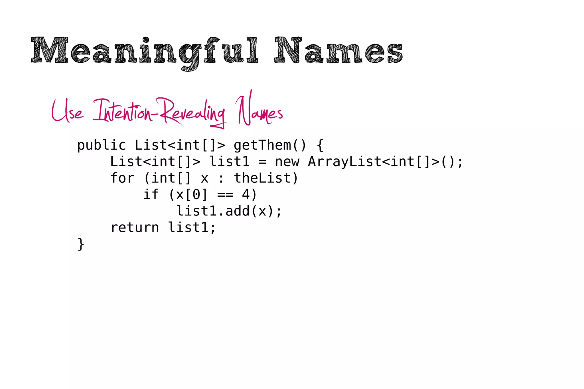 Meaningful Names
Use Intention-Revealing Names
   public List<int[]> getThem() {
       List<int[]> list1 = new ArrayList<int[]>();
       for (int[] x : theList)
           if (x[0] == 4)
               list1.add(x);
       return list1;
   }
 