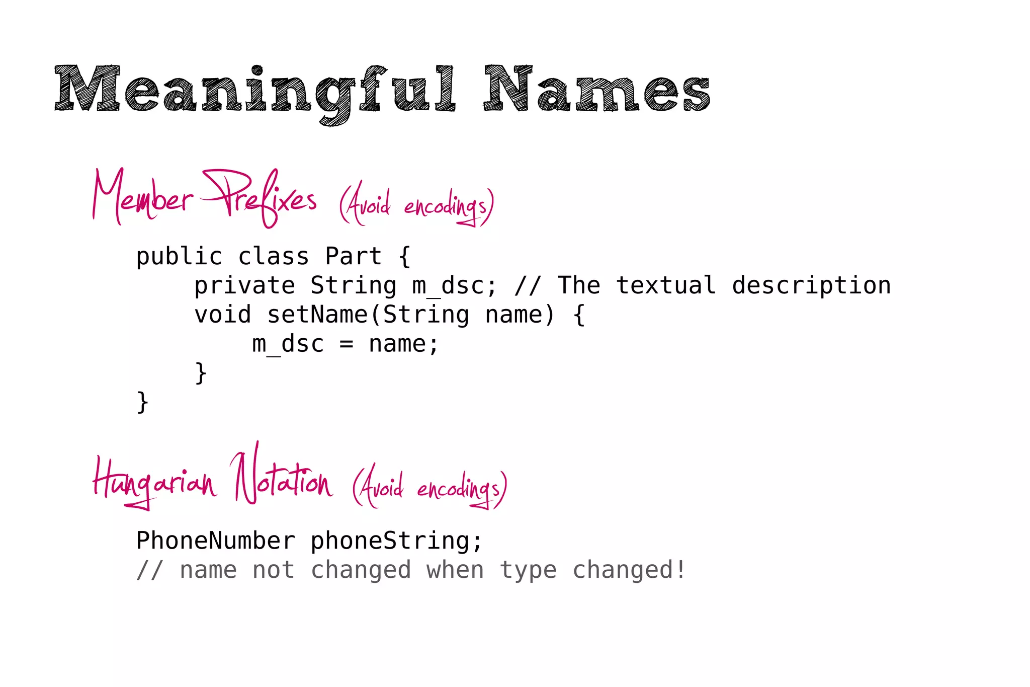 Meaningful Names
Member Prefixes (Avoid encodings)
   public class Part {
       private String m_dsc; // The textual description
       void setName(String name) {
           m_dsc = name;
       }
   }



Hungarian Notation (Avoid encodings)
   PhoneNumber phoneString;
   // name not changed when type changed!
 