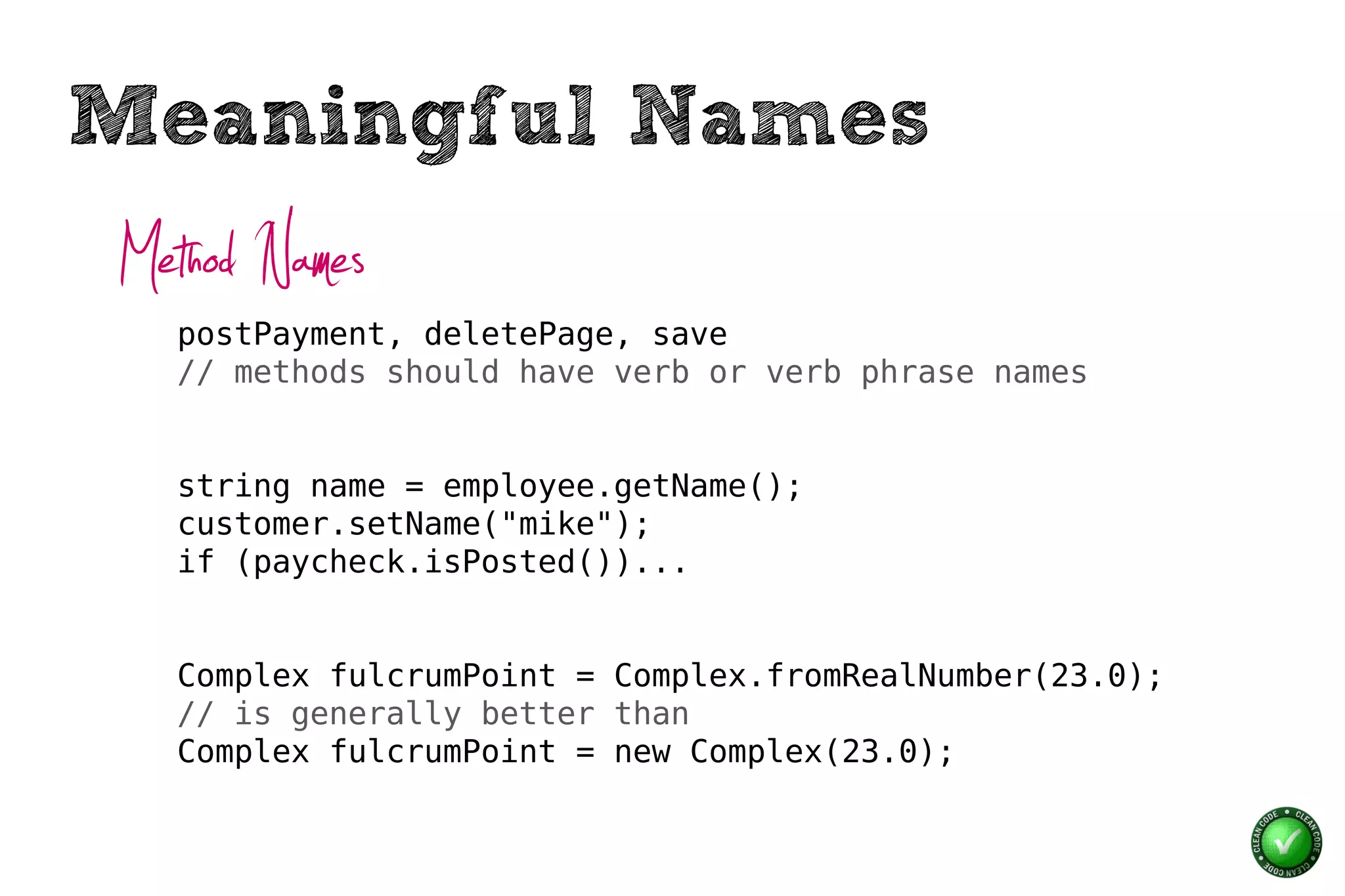 Meaningful Names
Method Names
  postPayment, deletePage, save
  // methods should have verb or verb phrase names


  string name = employee.getName();
  customer.setName("mike");
  if (paycheck.isPosted())...


  Complex fulcrumPoint = Complex.fromRealNumber(23.0);
  // is generally better than
  Complex fulcrumPoint = new Complex(23.0);
 