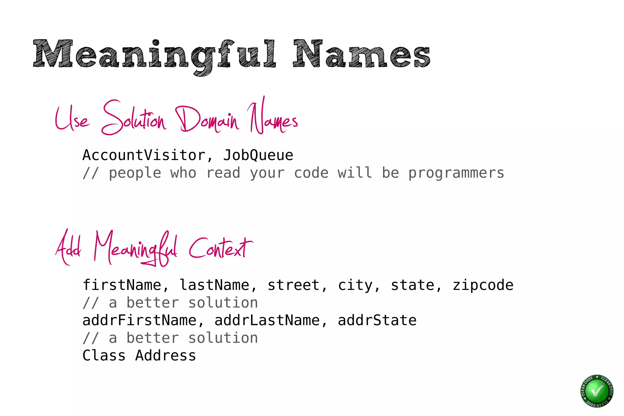 Meaningful Names
Use Solution Domain Names
   AccountVisitor, JobQueue
   // people who read your code will be programmers




Add Meaningful Context
   firstName, lastName, street, city, state, zipcode
   // a better solution
   addrFirstName, addrLastName, addrState
   // a better solution
   Class Address
 