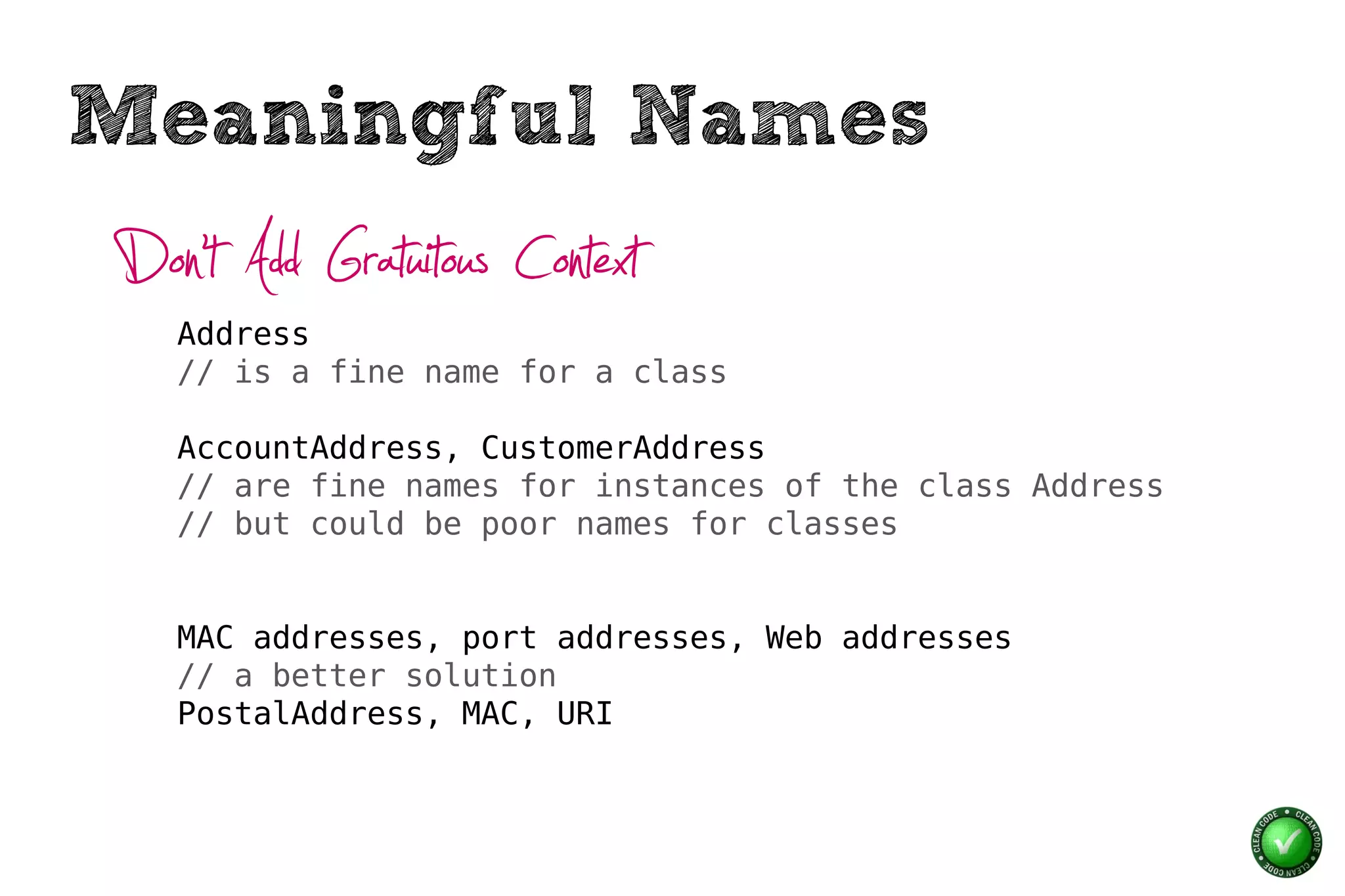 Meaningful Names
Don’t Add Gratuitous Context
   Address
   // is a fine name for a class

   AccountAddress, CustomerAddress
   // are fine names for instances of the class Address
   // but could be poor names for classes


   MAC addresses, port addresses, Web addresses
   // a better solution
   PostalAddress, MAC, URI
 