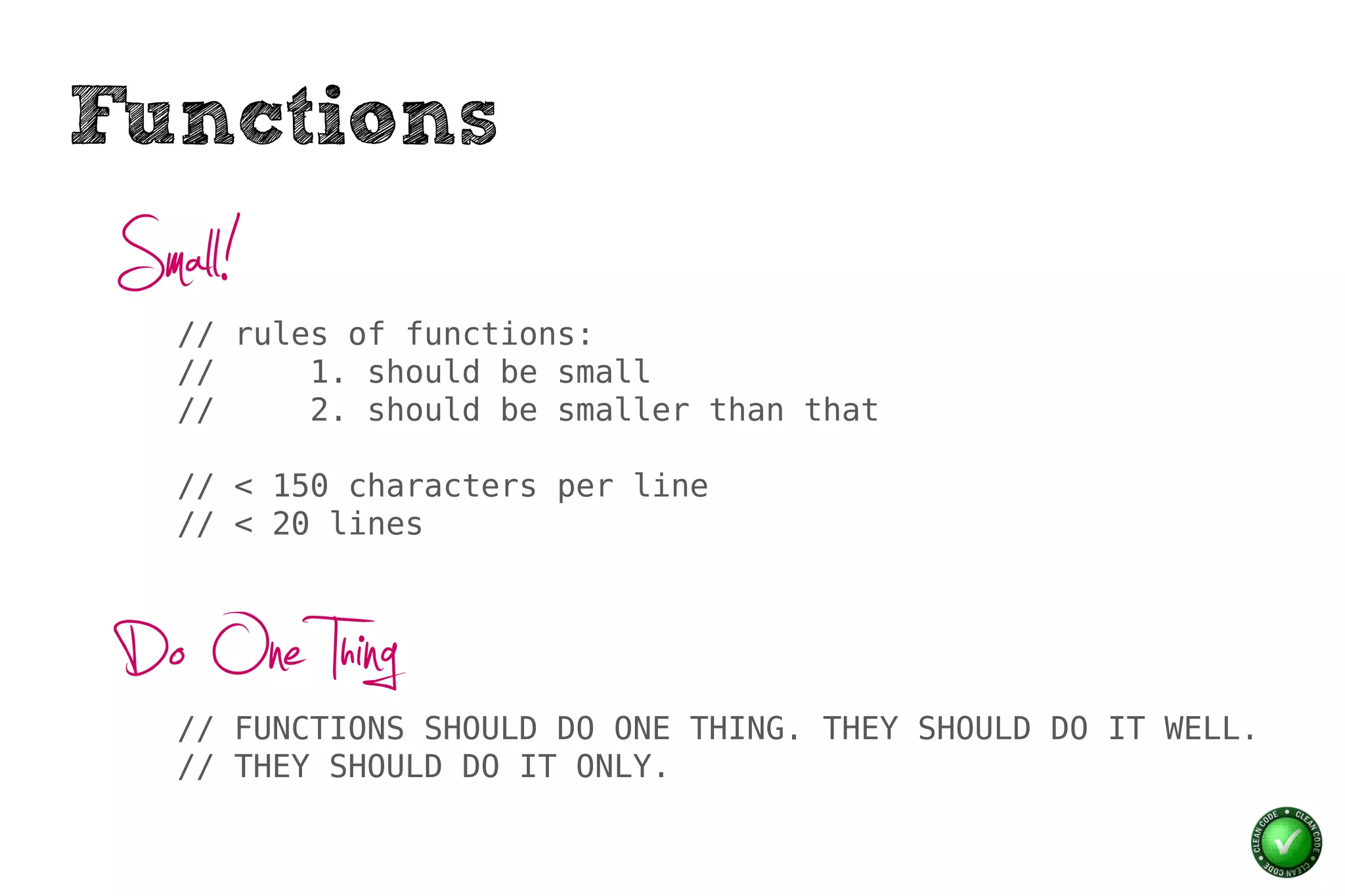 Functions
 Small!
    // rules of functions:
    //     1. should be small
    //     2. should be smaller than that

    // < 150 characters per line
    // < 20 lines



 Do One Thing
    // FUNCTIONS SHOULD DO ONE THING. THEY SHOULD DO IT WELL.
    // THEY SHOULD DO IT ONLY.
 