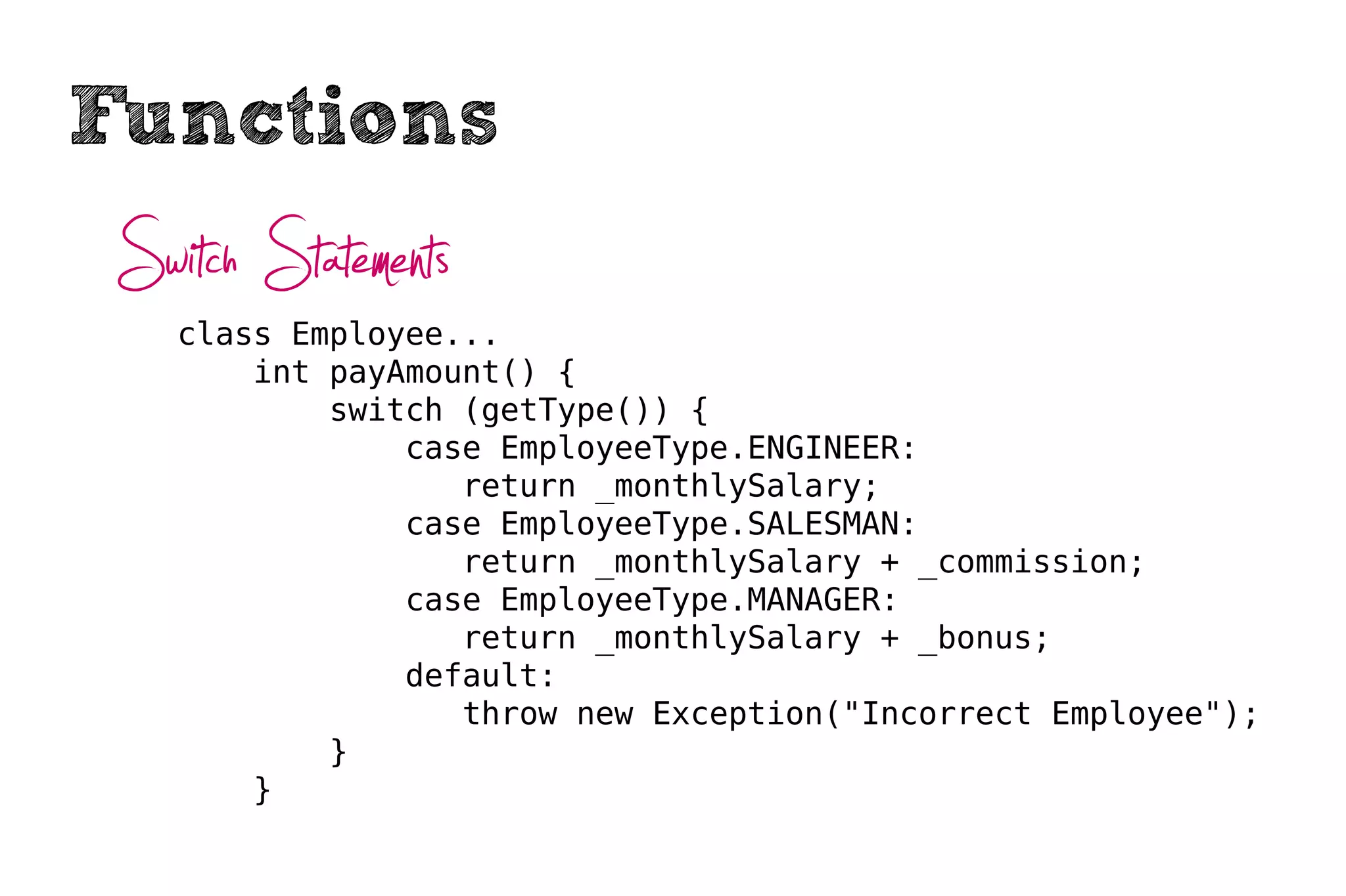 Functions
 Switch Statements
    class Employee...
        int payAmount() {
            switch (getType()) {
                case EmployeeType.ENGINEER:
                   return _monthlySalary;
                case EmployeeType.SALESMAN:
                   return _monthlySalary + _commission;
                case EmployeeType.MANAGER:
                   return _monthlySalary + _bonus;
                default:
                   throw new Exception("Incorrect Employee");
            }
        }
 