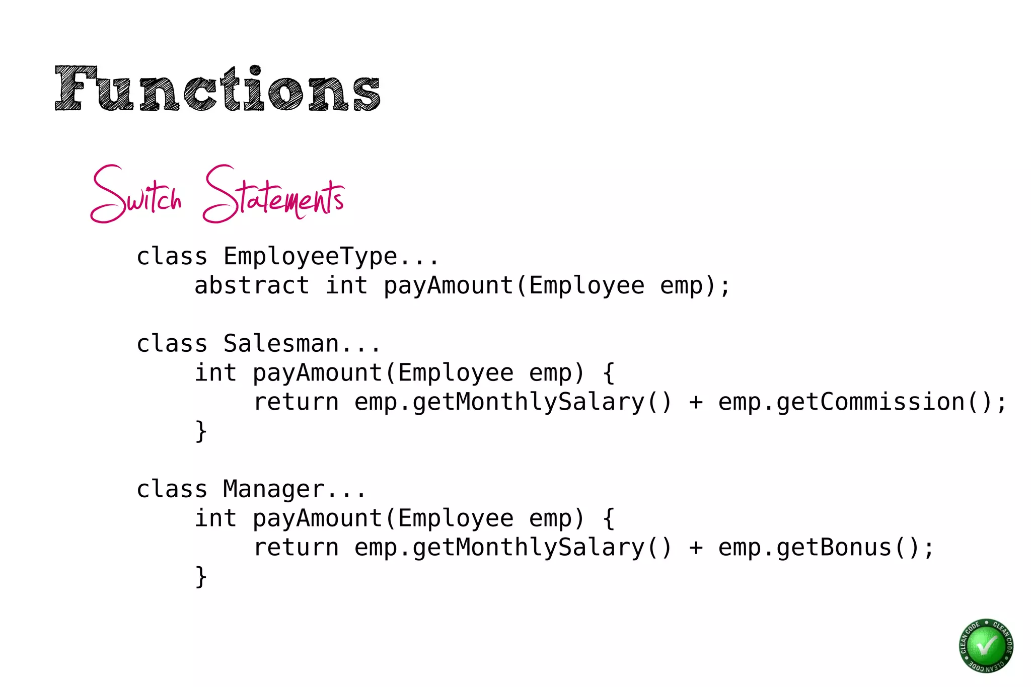 Functions
 Switch Statements
    class EmployeeType...
        abstract int payAmount(Employee emp);

    class Salesman...
        int payAmount(Employee emp) {
            return emp.getMonthlySalary() + emp.getCommission();
        }

    class Manager...
        int payAmount(Employee emp) {
            return emp.getMonthlySalary() + emp.getBonus();
        }
 