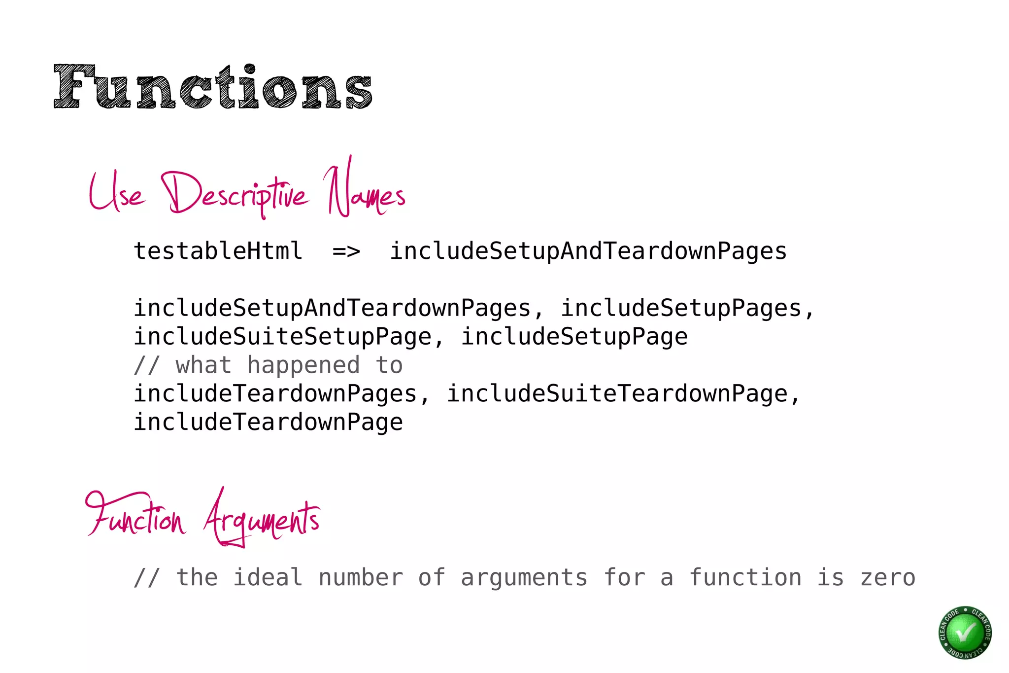 Functions
 Use Descriptive Names
    testableHtml      =>   includeSetupAndTeardownPages

    includeSetupAndTeardownPages, includeSetupPages,
    includeSuiteSetupPage, includeSetupPage
    // what happened to
    includeTeardownPages, includeSuiteTeardownPage,
    includeTeardownPage



 Function Arguments
    // the ideal number of arguments for a function is zero
 