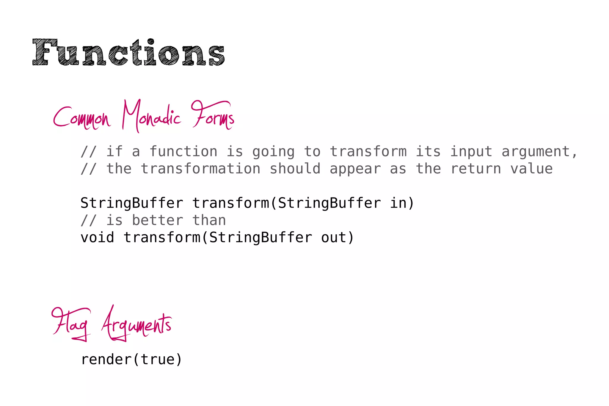 Functions
 Common Monadic Forms
    // if a function is going to transform its input argument,
    // the transformation should appear as the return value

    StringBuffer transform(StringBuffer in)
    // is better than
    void transform(StringBuffer out)




 Flag Arguments
    render(true)
 