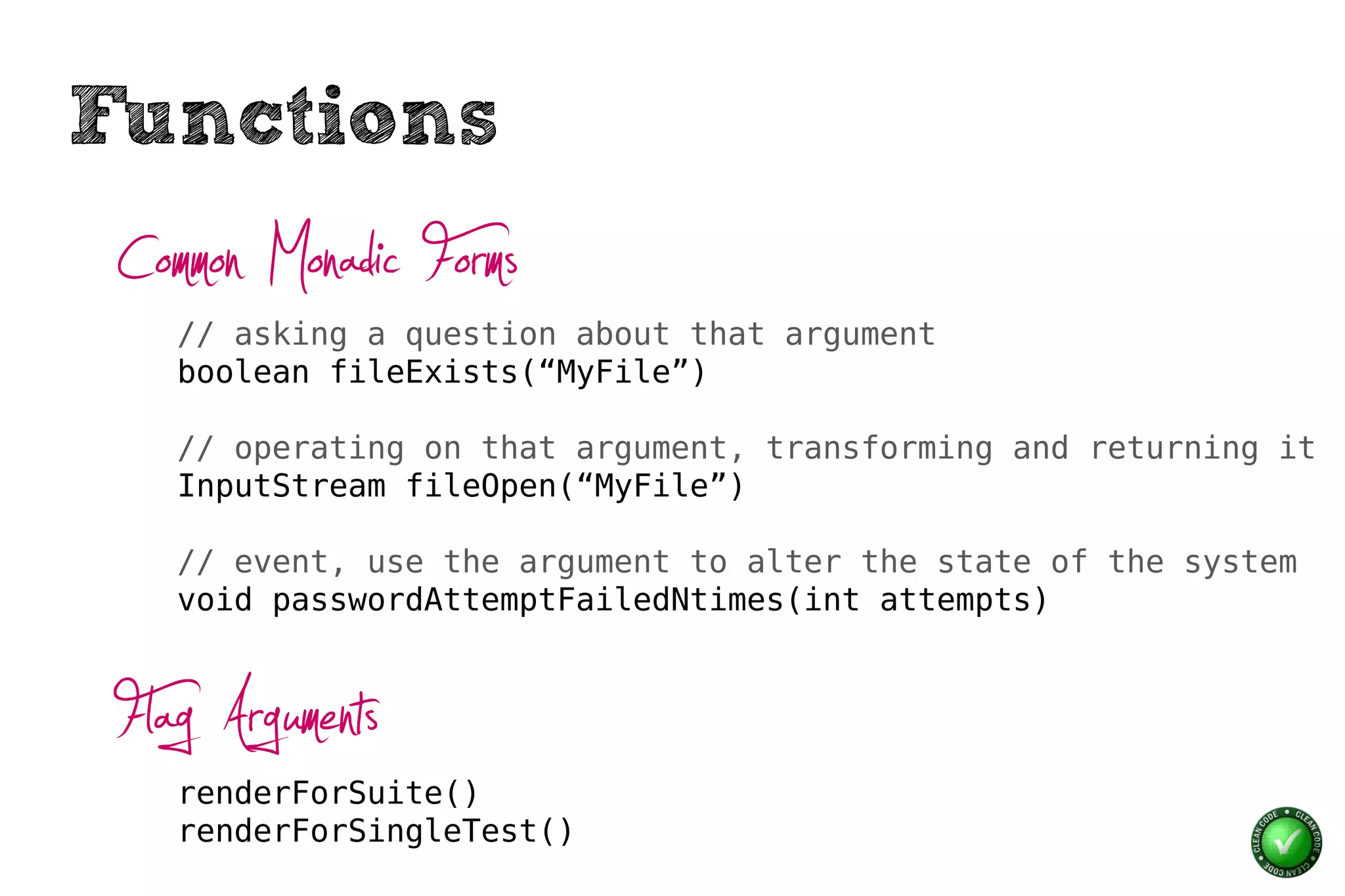 Functions
 Common Monadic Forms
    // asking a question about that argument
    boolean fileExists(“MyFile”)

    // operating on that argument, transforming and returning it
    InputStream fileOpen(“MyFile”)

    // event, use the argument to alter the state of the system
    void passwordAttemptFailedNtimes(int attempts)



 Flag Arguments
    renderForSuite()
    renderForSingleTest()
 
