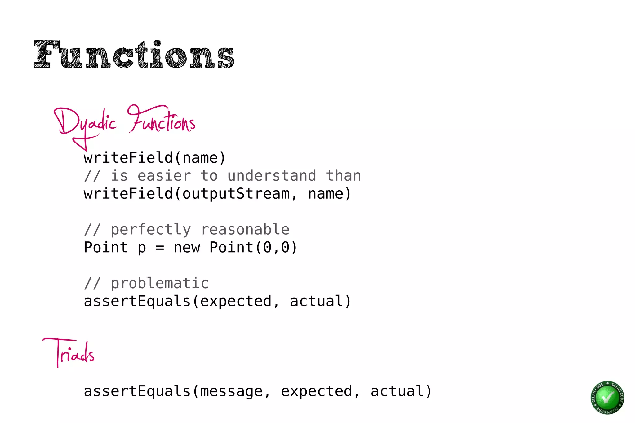 Functions
 Dyadic Functions
     writeField(name)
     // is easier to understand than
     writeField(outputStream, name)

     // perfectly reasonable
     Point p = new Point(0,0)

     // problematic
     assertEquals(expected, actual)



 Triads
     assertEquals(message, expected, actual)
 