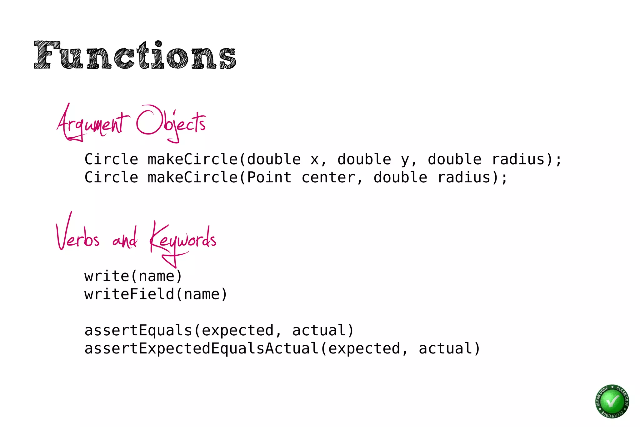 Functions
 Argument Objects
    Circle makeCircle(double x, double y, double radius);
    Circle makeCircle(Point center, double radius);



 Verbs and Keywords
    write(name)
    writeField(name)

    assertEquals(expected, actual)
    assertExpectedEqualsActual(expected, actual)
 