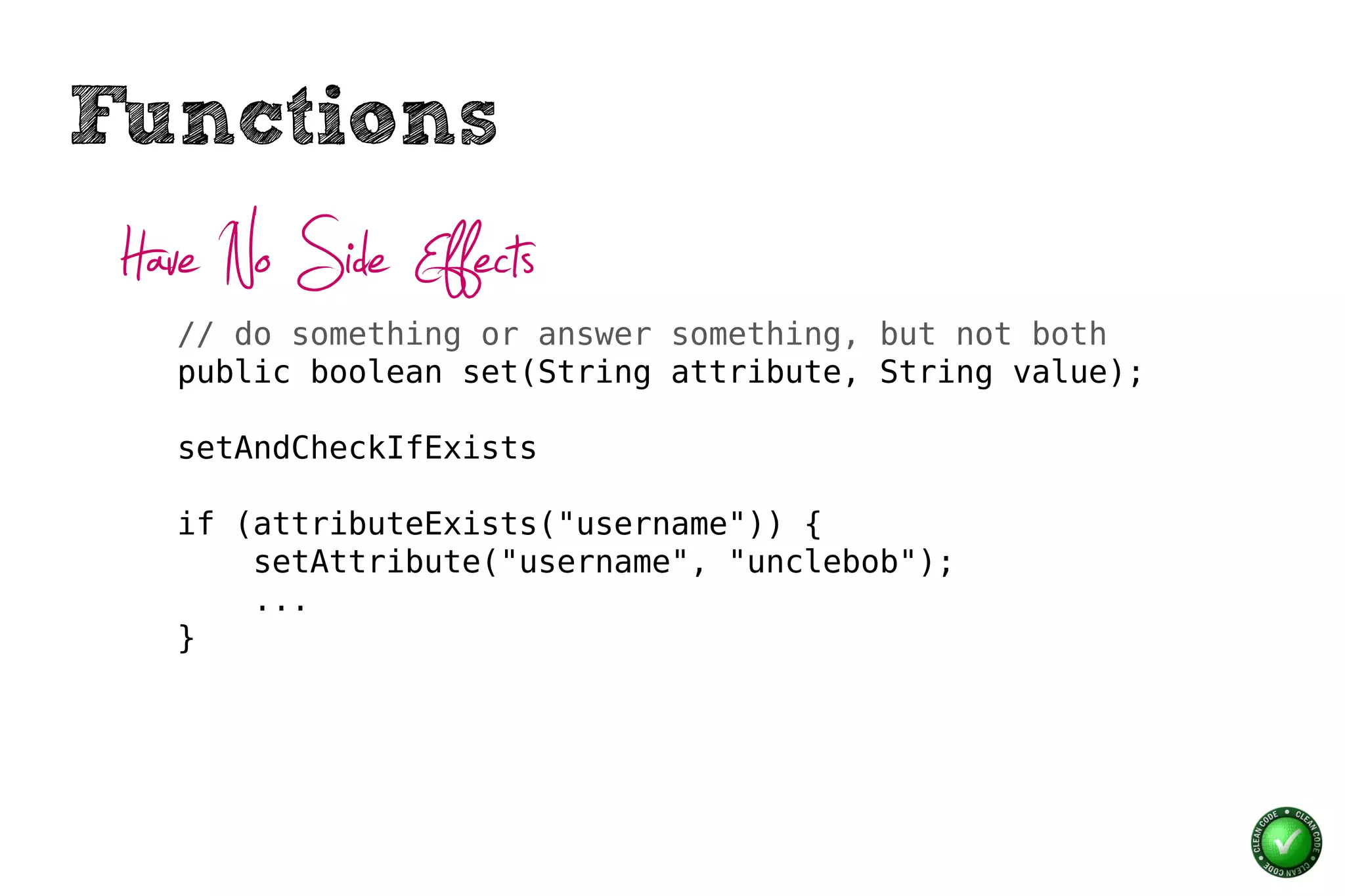 Functions
 Have No Side Effects
   // do something or answer something, but not both
   public boolean set(String attribute, String value);

   setAndCheckIfExists

   if (attributeExists("username")) {
       setAttribute("username", "unclebob");
       ...
   }
 