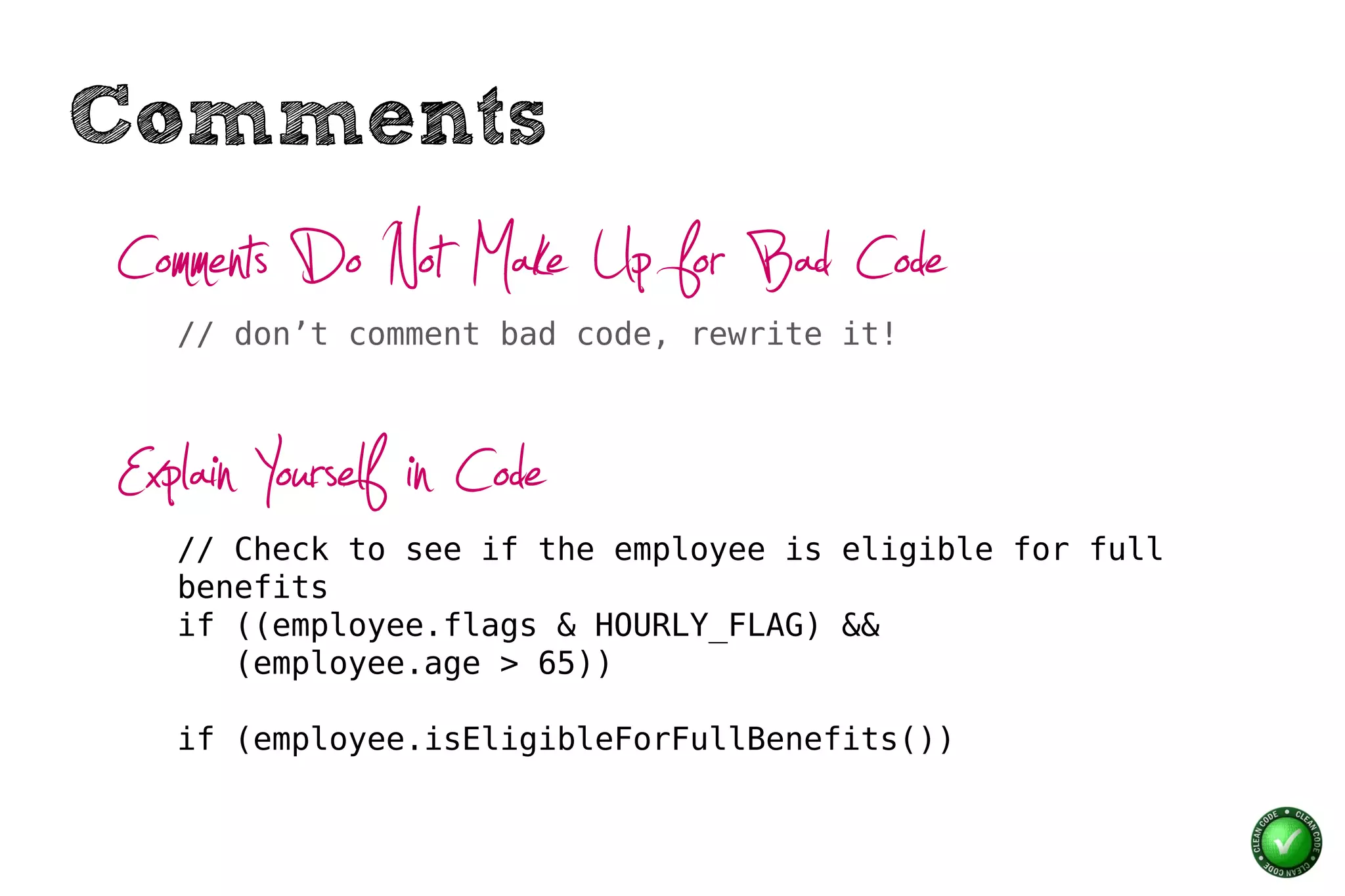 Comments
Comments Do Not Make Up for Bad Code
   // don’t comment bad code, rewrite it!




Explain Yourself in Code
   // Check to see if the employee is eligible for full
   benefits
   if ((employee.flags & HOURLY_FLAG) &&
      (employee.age > 65))

   if (employee.isEligibleForFullBenefits())
 