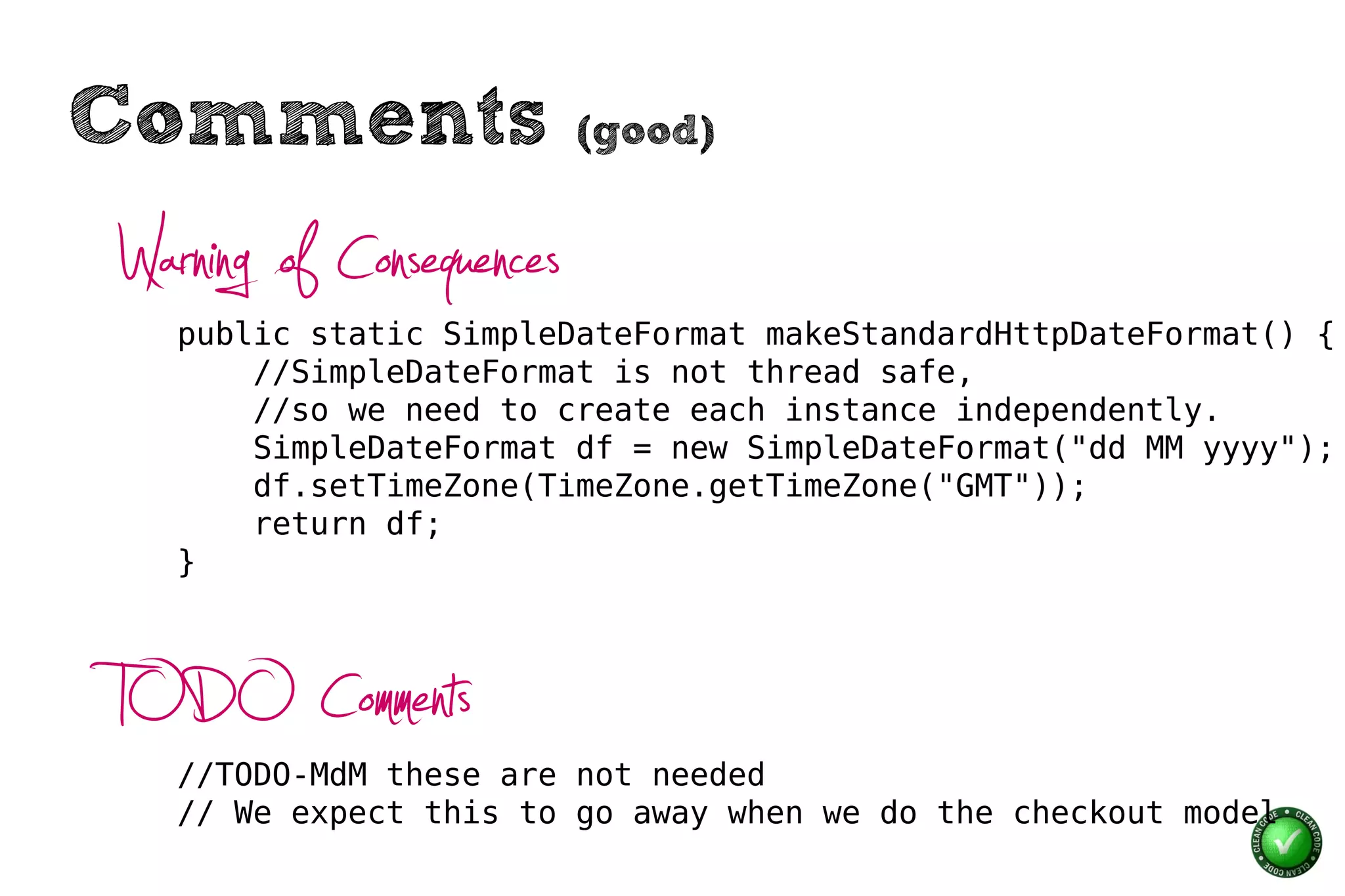 Comments                  (good)


Warning of Consequences
   public static SimpleDateFormat makeStandardHttpDateFormat() {
       //SimpleDateFormat is not thread safe,
       //so we need to create each instance independently.
       SimpleDateFormat df = new SimpleDateFormat("dd MM yyyy");
       df.setTimeZone(TimeZone.getTimeZone("GMT"));
       return df;
   }




TODO Comments
   //TODO-MdM these are not needed
   // We expect this to go away when we do the checkout model
 