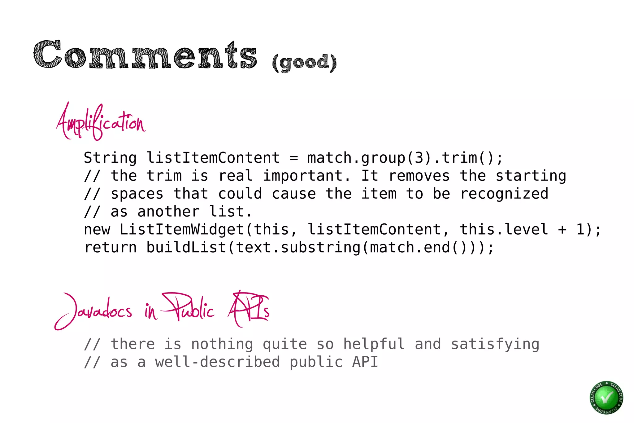 Comments                  (good)


Amplification
    String listItemContent = match.group(3).trim();
    // the trim is real important. It removes the starting
    // spaces that could cause the item to be recognized
    // as another list.
    new ListItemWidget(this, listItemContent, this.level + 1);
    return buildList(text.substring(match.end()));



Javadocs in Public APIs
    // there is nothing quite so helpful and satisfying
    // as a well-described public API
 