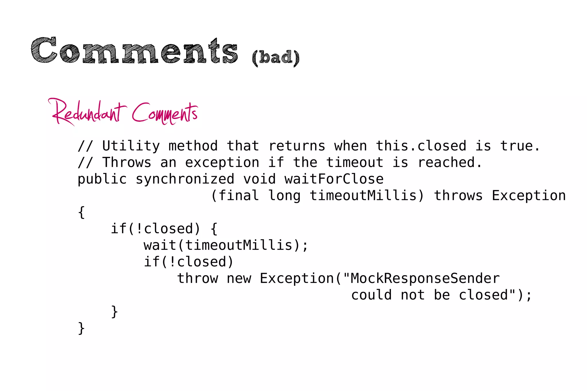 Comments                (bad)


Redundant Comments
   // Utility method that returns when this.closed is true.
   // Throws an exception if the timeout is reached.
   public synchronized void waitForClose
                   (final long timeoutMillis) throws Exception
   {
       if(!closed) {
           wait(timeoutMillis);
           if(!closed)
               throw new Exception("MockResponseSender
                                    could not be closed");
       }
   }
 