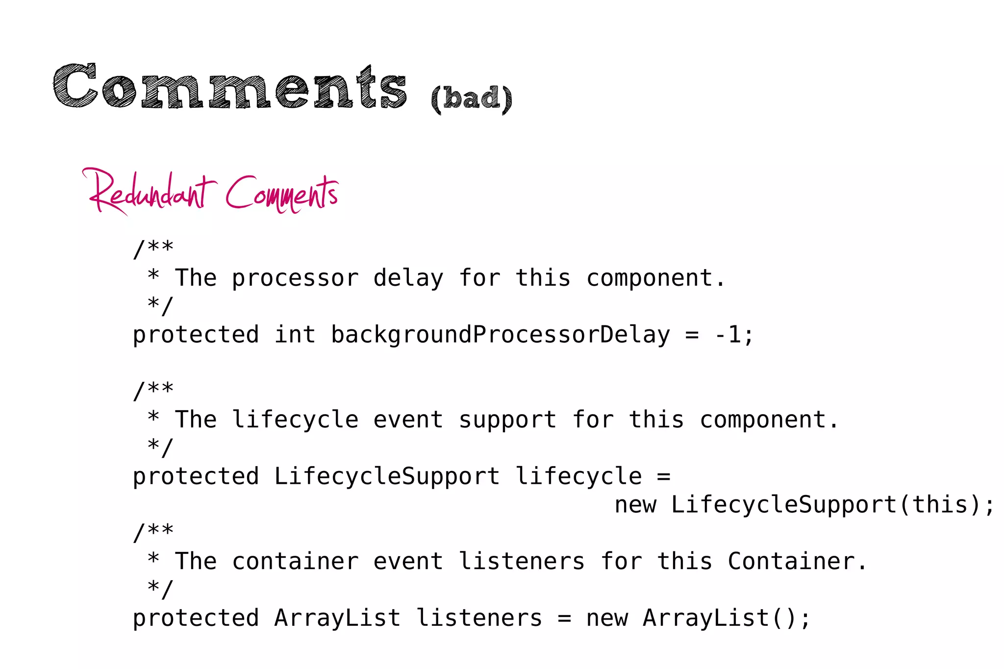 Comments                (bad)


Redundant Comments
   /**
    * The processor delay for this component.
    */
   protected int backgroundProcessorDelay = -1;

   /**
    * The lifecycle event support for this component.
    */
   protected LifecycleSupport lifecycle =
                                     new LifecycleSupport(this);
   /**
    * The container event listeners for this Container.
    */
   protected ArrayList listeners = new ArrayList();
 