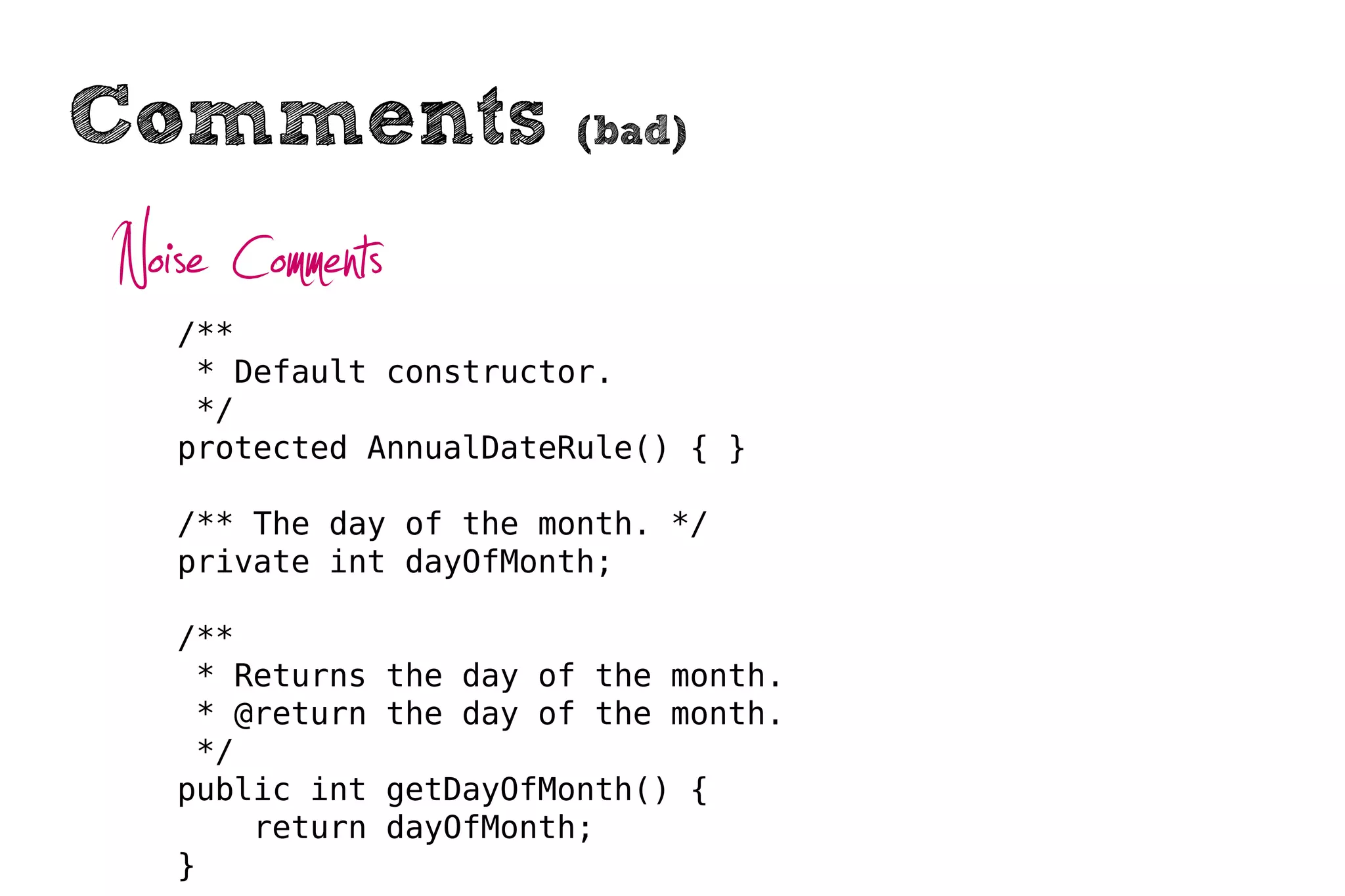 Comments                   (bad)


Noise Comments
   /**
    * Default constructor.
    */
   protected AnnualDateRule() { }

   /** The day of the month. */
   private int dayOfMonth;

   /**
    * Returns    the day of the month.
    * @return    the day of the month.
    */
   public int    getDayOfMonth() {
       return    dayOfMonth;
   }
 