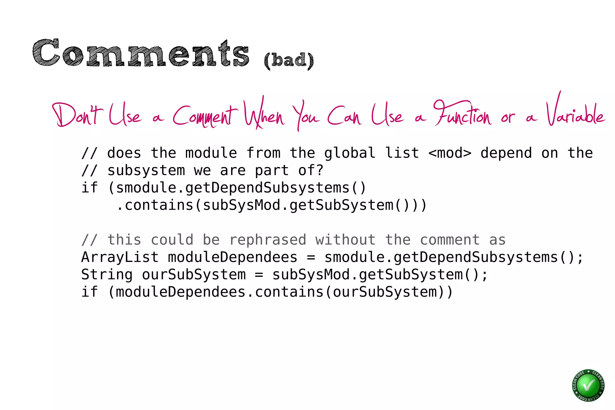 Comments                (bad)


Don’t Use a Comment When You Can Use a Function or a Variable
   // does the module from the global list <mod> depend on the
   // subsystem we are part of?
   if (smodule.getDependSubsystems()
       .contains(subSysMod.getSubSystem()))

   // this could be rephrased without the comment as
   ArrayList moduleDependees = smodule.getDependSubsystems();
   String ourSubSystem = subSysMod.getSubSystem();
   if (moduleDependees.contains(ourSubSystem))
 