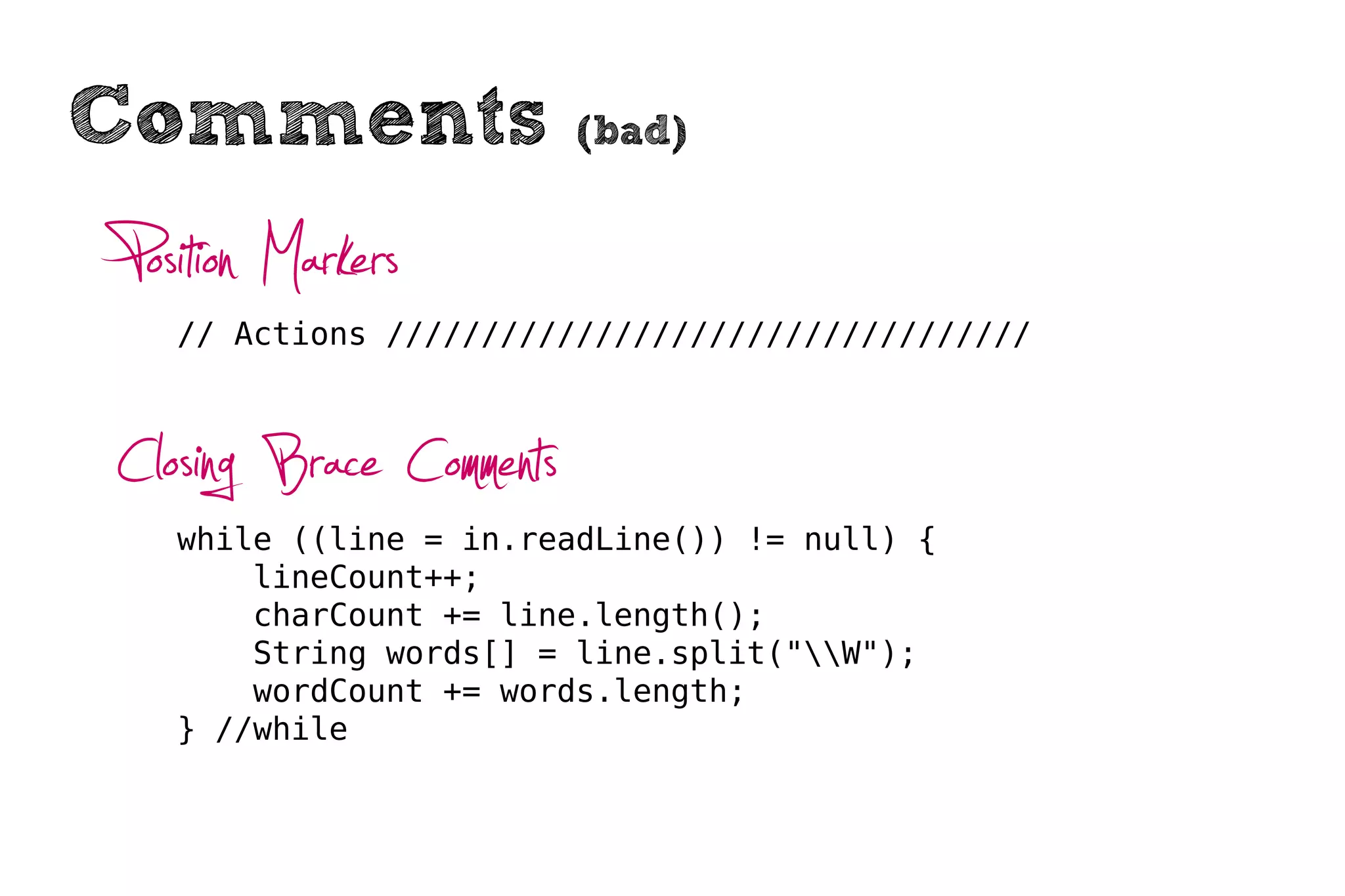 Comments                 (bad)


Position Markers
  // Actions //////////////////////////////////



Closing Brace Comments
  while ((line = in.readLine()) != null) {
      lineCount++;
      charCount += line.length();
      String words[] = line.split("W");
      wordCount += words.length;
  } //while
 
