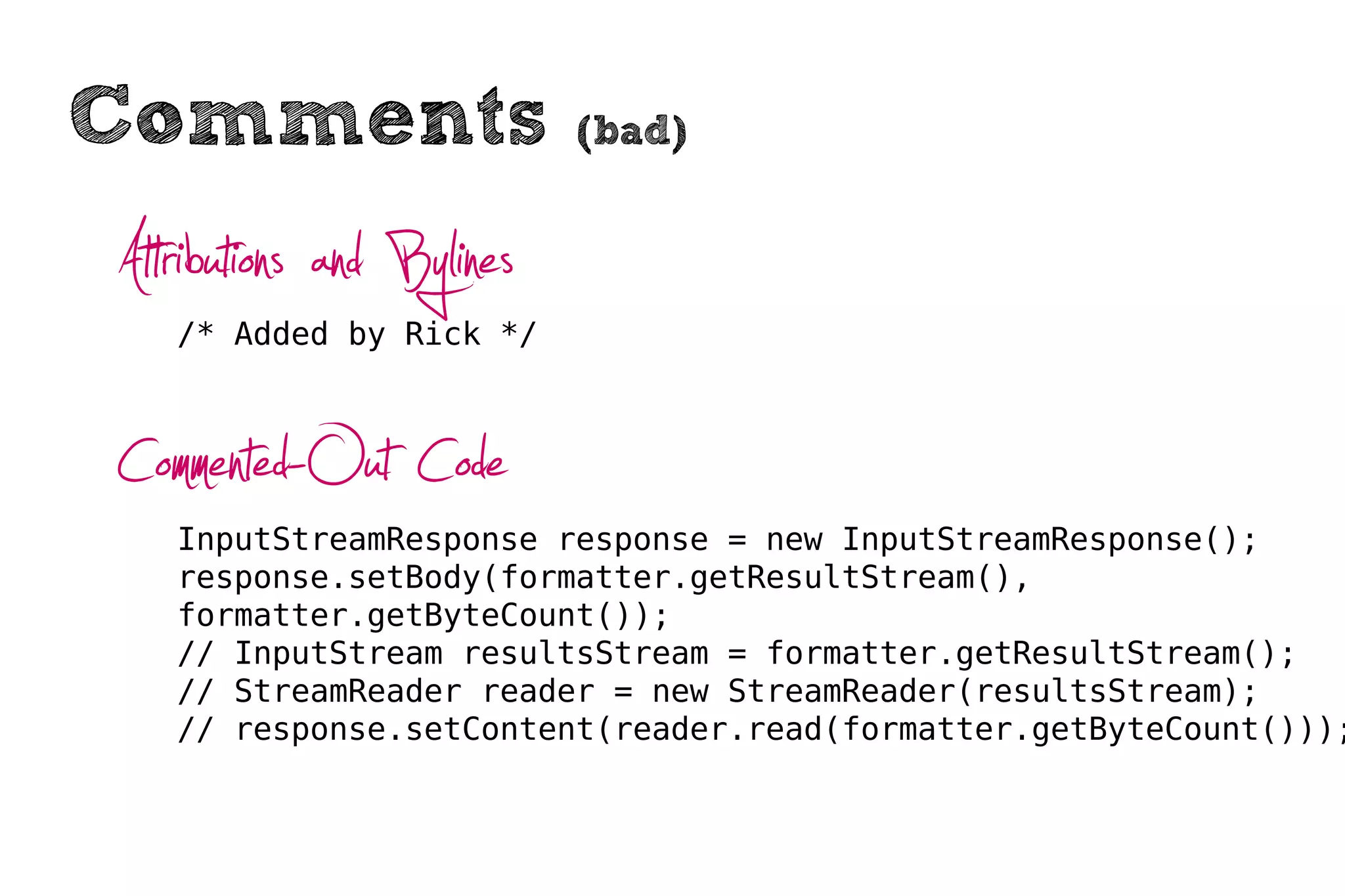 Comments                   (bad)


Attributions and Bylines
   /* Added by Rick */



Commented-Out Code
   InputStreamResponse response = new InputStreamResponse();
   response.setBody(formatter.getResultStream(),
   formatter.getByteCount());
   // InputStream resultsStream = formatter.getResultStream();
   // StreamReader reader = new StreamReader(resultsStream);
   // response.setContent(reader.read(formatter.getByteCount()));
 