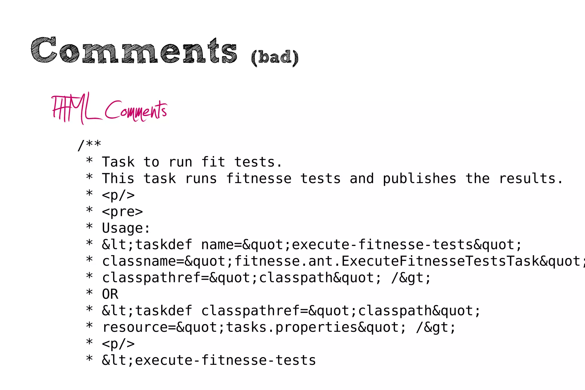 Comments               (bad)


HTML Comments
  /**
   * Task to run fit tests.
   * This task runs fitnesse tests and publishes the results.
   * <p/>
   * <pre>
   * Usage:
   * &lt;taskdef name=&quot;execute-fitnesse-tests&quot;
   * classname=&quot;fitnesse.ant.ExecuteFitnesseTestsTask&quot;
   * classpathref=&quot;classpath&quot; /&gt;
   * OR
   * &lt;taskdef classpathref=&quot;classpath&quot;
   * resource=&quot;tasks.properties&quot; /&gt;
   * <p/>
   * &lt;execute-fitnesse-tests
 