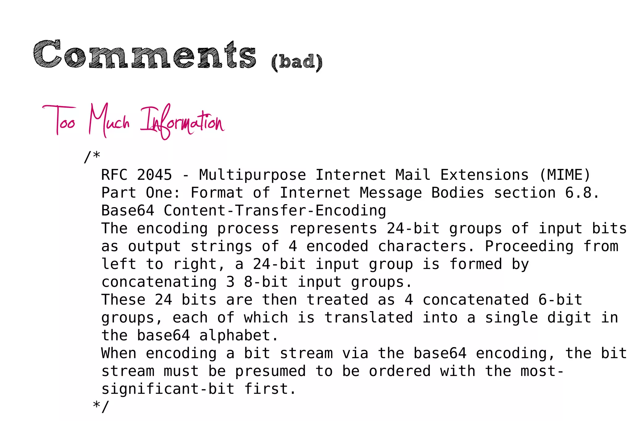 Comments                (bad)


Too Much Information
   /*
     RFC 2045 - Multipurpose Internet Mail Extensions (MIME)
     Part One: Format of Internet Message Bodies section 6.8.
     Base64 Content-Transfer-Encoding
     The encoding process represents 24-bit groups of input bits
     as output strings of 4 encoded characters. Proceeding from
     left to right, a 24-bit input group is formed by
     concatenating 3 8-bit input groups.
     These 24 bits are then treated as 4 concatenated 6-bit
     groups, each of which is translated into a single digit in
     the base64 alphabet.
     When encoding a bit stream via the base64 encoding, the bit
     stream must be presumed to be ordered with the most-
     significant-bit first.
    */
 