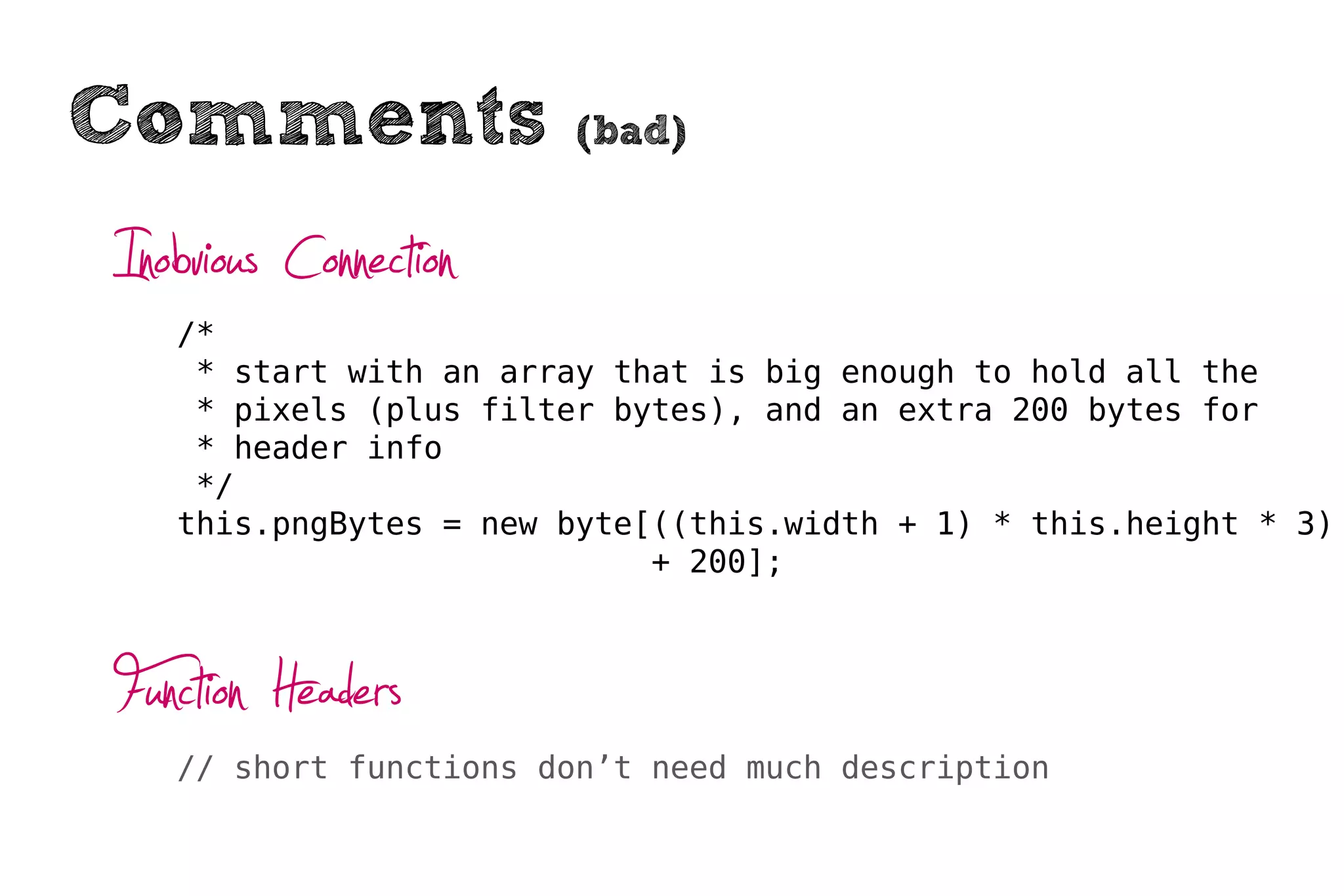 Comments                (bad)


Inobvious Connection
   /*
    * start with an array that is big enough to hold all the
    * pixels (plus filter bytes), and an extra 200 bytes for
    * header info
    */
   this.pngBytes = new byte[((this.width + 1) * this.height * 3)
                            + 200];



Function Headers
   // short functions don’t need much description
 